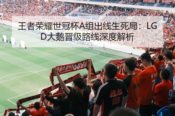 王者荣耀世冠杯A组出线生死局：LGD大鹅晋级路线深度解析