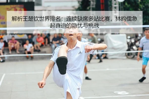 解析王楚钦世界排名：连续缺席多站比赛，林昀儒急起直追的隐忧与挑战
